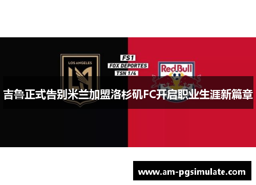 吉鲁正式告别米兰加盟洛杉矶FC开启职业生涯新篇章