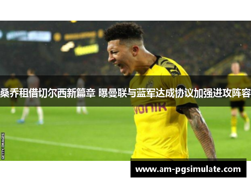 桑乔租借切尔西新篇章 曝曼联与蓝军达成协议加强进攻阵容