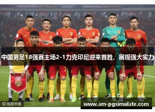 中国男足18强赛主场2-1力克印尼迎来首胜，展现强大实力