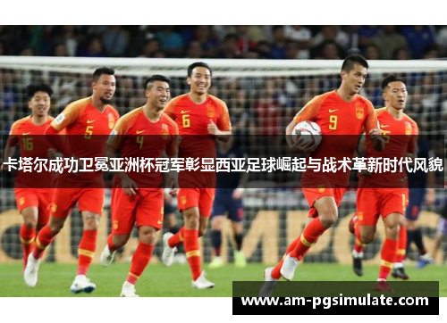 卡塔尔成功卫冕亚洲杯冠军彰显西亚足球崛起与战术革新时代风貌