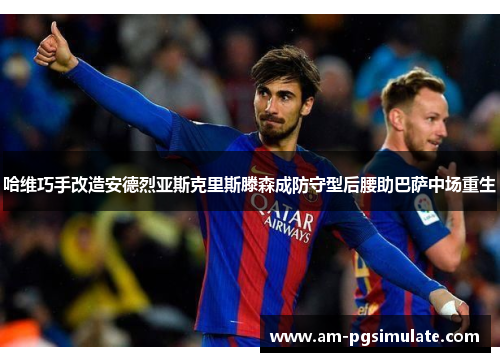 哈维巧手改造安德烈亚斯克里斯滕森成防守型后腰助巴萨中场重生